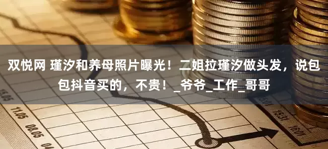 双悦网 瑾汐和养母照片曝光！二姐拉瑾汐做头发，说包包抖音买的，不贵！_爷爷_工作_哥哥