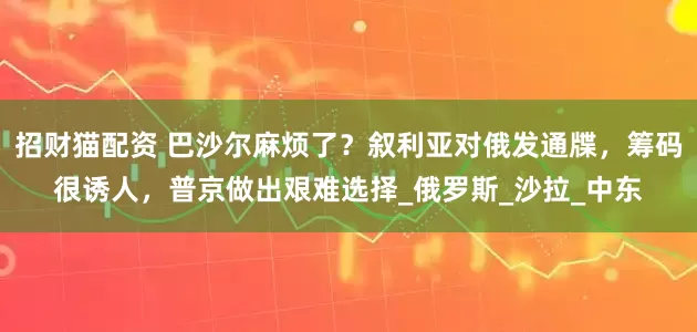 招财猫配资 巴沙尔麻烦了？叙利亚对俄发通牒，筹码很诱人，普京做出艰难选择_俄罗斯_沙拉_中东