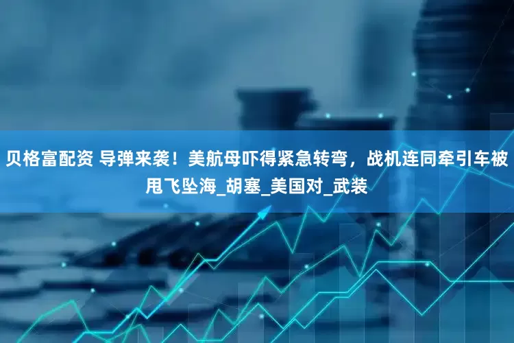 贝格富配资 导弹来袭！美航母吓得紧急转弯，战机连同牵引车被甩飞坠海_胡塞_美国对_武装