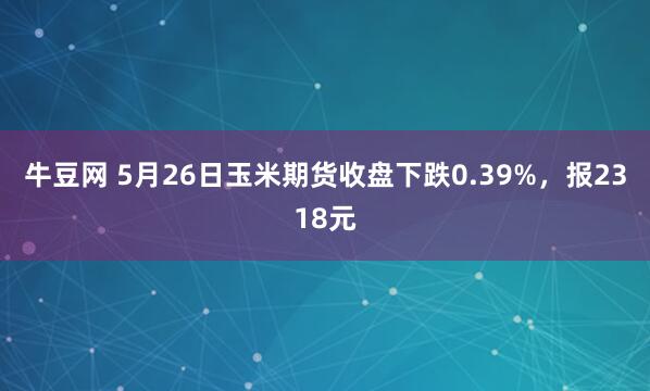 牛豆网 5月26日玉米期货收盘下跌0.39%，报2318元