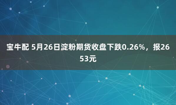 宝牛配 5月26日淀粉期货收盘下跌0.26%，报2653元