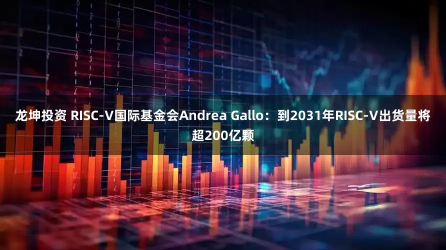 龙坤投资 RISC-V国际基金会Andrea Gallo：到2031年RISC-V出货量将超200亿颗