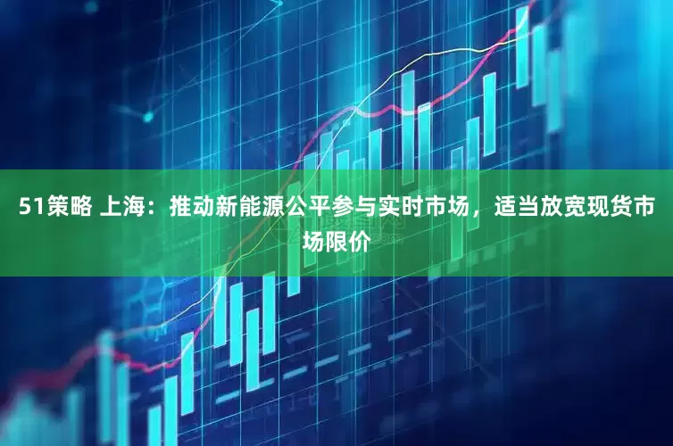 51策略 上海：推动新能源公平参与实时市场，适当放宽现货市场限价