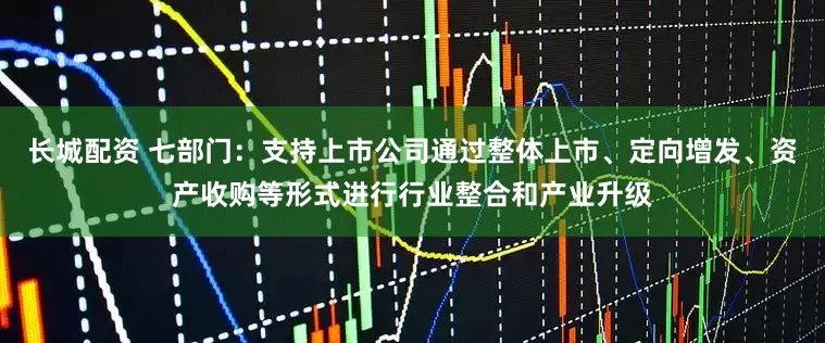 长城配资 七部门：支持上市公司通过整体上市、定向增发、资产收购等形式进行行业整合和产业升级