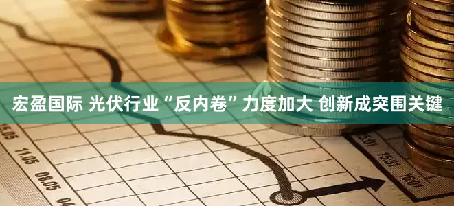 宏盈国际 光伏行业“反内卷”力度加大 创新成突围关键