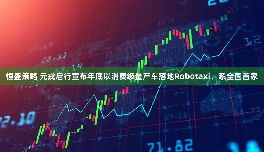 恒盛策略 元戎启行宣布年底以消费级量产车落地Robotaxi，系全国首家