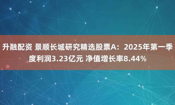 升融配资 景顺长城研究精选股票A：2025年第一季度利润3.23亿元 净值增长率8.44%