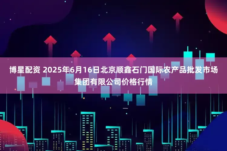 博星配资 2025年6月16日北京顺鑫石门国际农产品批发市场集团有限公司价格行情